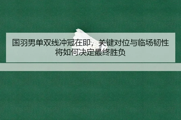 国羽男单双线冲冠在即，关键对位与临场韧性将如何决定最终胜负